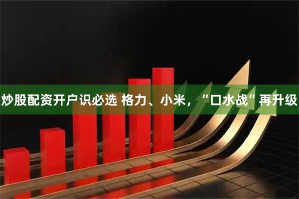 炒股配资开户识必选 格力、小米，“口水战”再升级