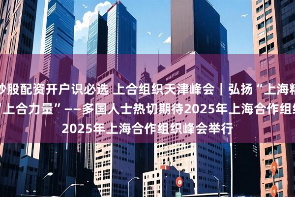 炒股配资开户识必选 上合组织天津峰会｜弘扬“上海精神” 凝聚“上合力量”——多国人士热切期待2025年上海合作组织峰会举行