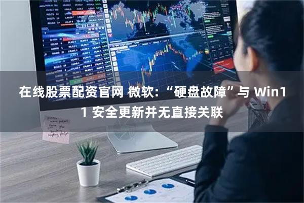在线股票配资官网 微软: “硬盘故障”与 Win11 安全更新并无直接关联