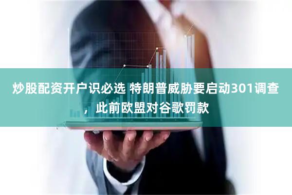 炒股配资开户识必选 特朗普威胁要启动301调查，此前欧盟对谷歌罚款