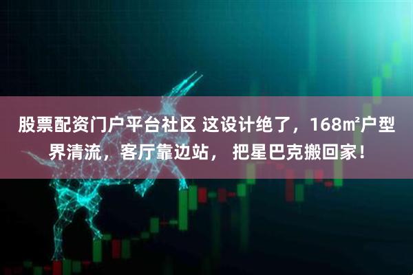 股票配资门户平台社区 这设计绝了，168㎡户型界清流，客厅靠边站， 把星巴克搬回家！