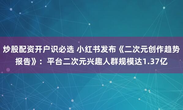 炒股配资开户识必选 小红书发布《二次元创作趋势报告》：平台二次元兴趣人群规模达1.37亿