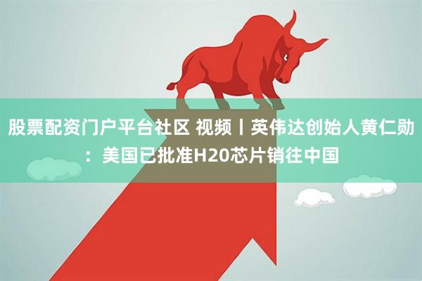 股票配资门户平台社区 视频丨英伟达创始人黄仁勋：美国已批准H20芯片销往中国