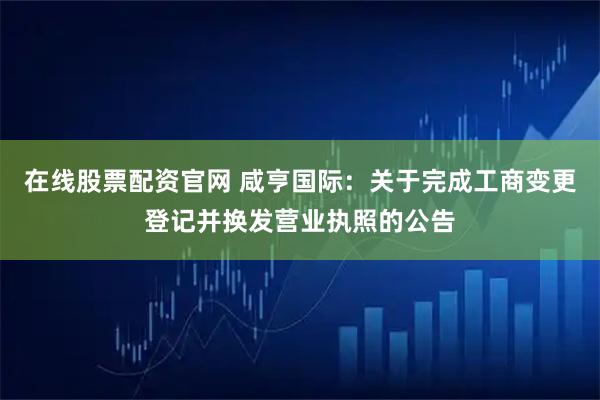 在线股票配资官网 咸亨国际：关于完成工商变更登记并换发营业执照的公告