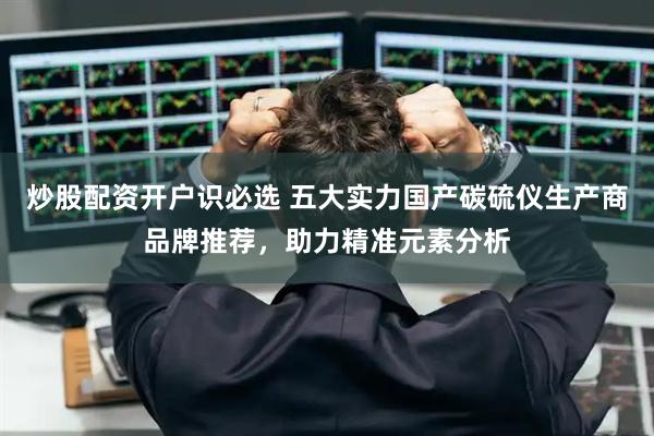 炒股配资开户识必选 五大实力国产碳硫仪生产商品牌推荐，助力精准元素分析
