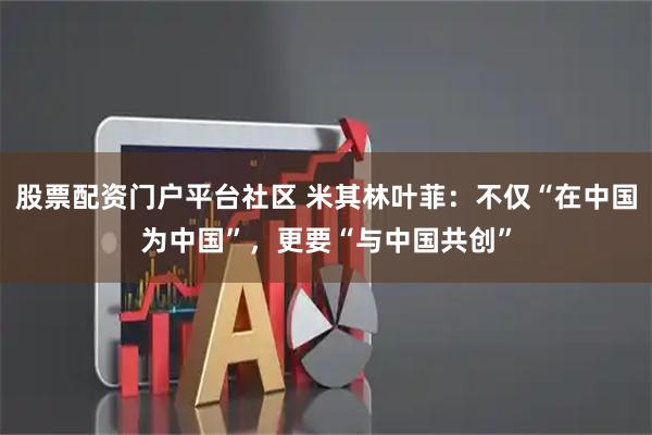 股票配资门户平台社区 米其林叶菲：不仅“在中国为中国”，更要“与中国共创”