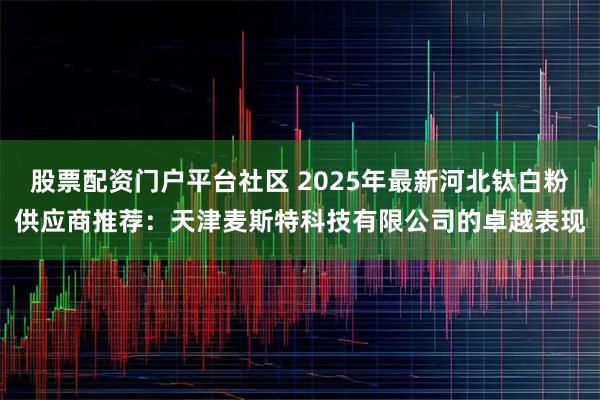 股票配资门户平台社区 2025年最新河北钛白粉供应商推荐：天津麦斯特科技有限公司的卓越表现
