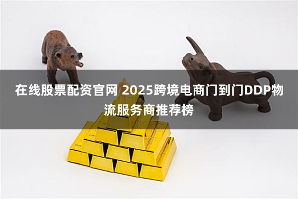 在线股票配资官网 2025跨境电商门到门DDP物流服务商推荐榜
