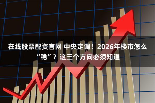 在线股票配资官网 中央定调！2026年楼市怎么“稳”？这三个方向必须知道