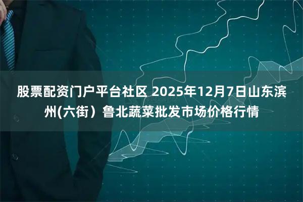 股票配资门户平台社区 2025年12月7日山东滨州(六街）鲁北蔬菜批发市场价格行情