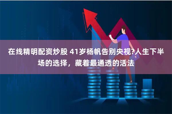 在线精明配资炒股 41岁杨帆告别央视?人生下半场的选择，藏着最通透的活法